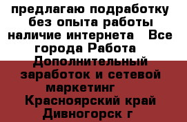 предлагаю подработку без опыта работы,наличие интернета - Все города Работа » Дополнительный заработок и сетевой маркетинг   . Красноярский край,Дивногорск г.